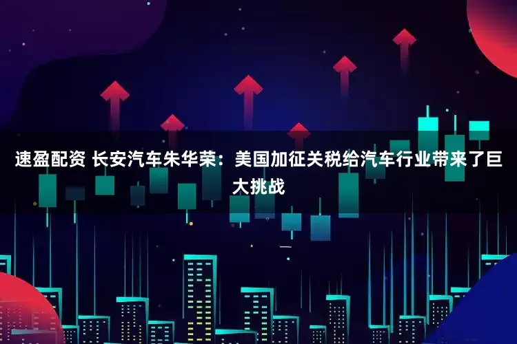 速盈配资 长安汽车朱华荣：美国加征关税给汽车行业带来了巨大挑战