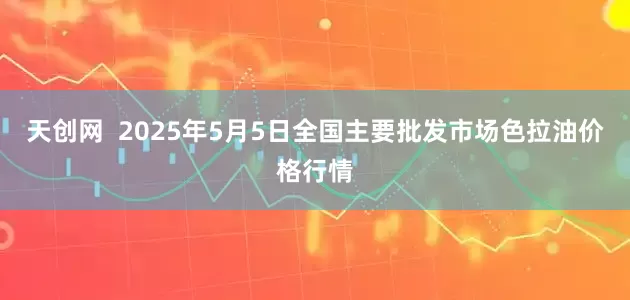 天创网  2025年5月5日全国主要批发市场色拉油价格行情
