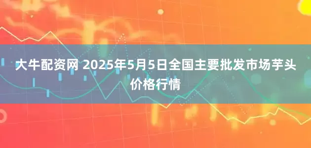 大牛配资网 2025年5月5日全国主要批发市场芋头价格行情