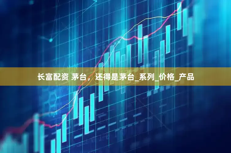 长富配资 茅台，还得是茅台_系列_价格_产品
