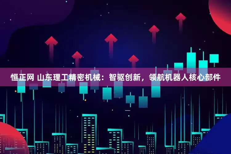 恒正网 山东理工精密机械：智驱创新，领航机器人核心部件