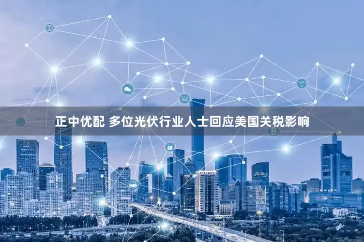 正中优配 多位光伏行业人士回应美国关税影响