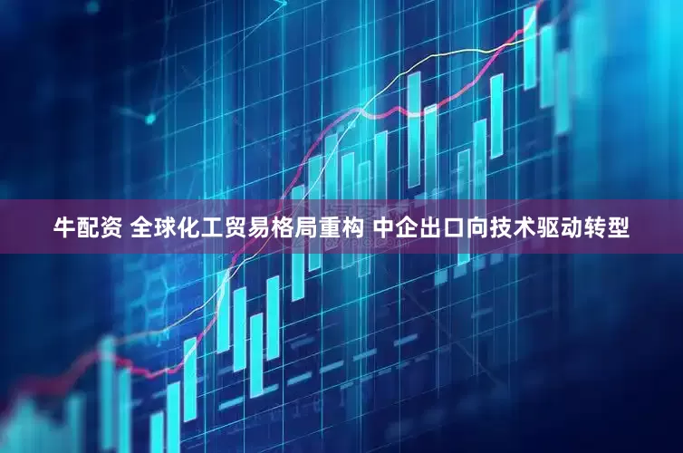牛配资 全球化工贸易格局重构 中企出口向技术驱动转型