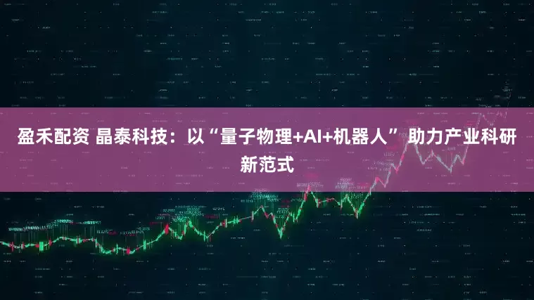 盈禾配资 晶泰科技：以“量子物理+AI+机器人” 助力产业科研新范式