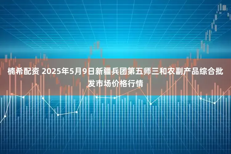 楠希配资 2025年5月9日新疆兵团第五师三和农副产品综合批发市场价格行情
