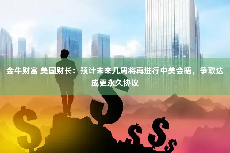 金牛财富 美国财长：预计未来几周将再进行中美会晤，争取达成更永久协议
