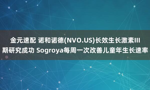 金元速配 诺和诺德(NVO.US)长效生长激素III期研究成功 Sogroya每周一次改善儿童年生长速率