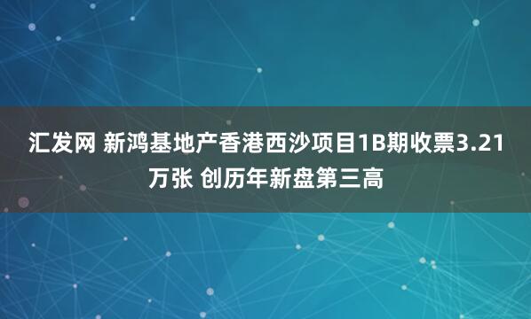 汇发网 新鸿基地产香港西沙项目1B期收票3.21万张 创历年新盘第三高