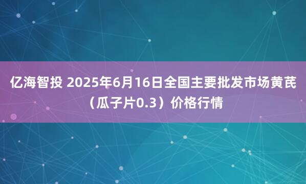 亿海智投 2025年6月16日全国主要批发市场黄芪（瓜子片0.3）价格行情