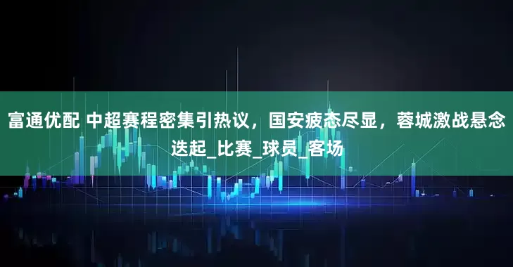 富通优配 中超赛程密集引热议，国安疲态尽显，蓉城激战悬念迭起_比赛_球员_客场