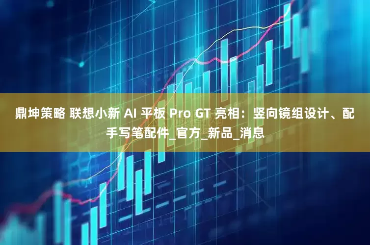 鼎坤策略 联想小新 AI 平板 Pro GT 亮相：竖向镜组设计、配手写笔配件_官方_新品_消息