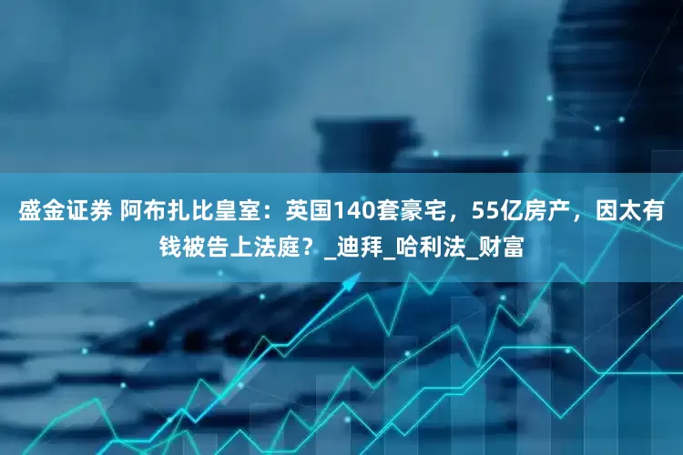 盛金证券 阿布扎比皇室：英国140套豪宅，55亿房产，因太有钱被告上法庭？_迪拜_哈利法_财富