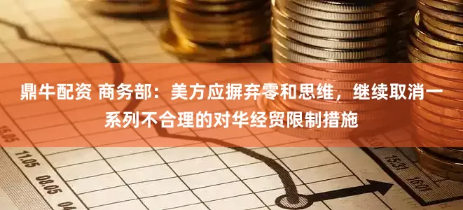 鼎牛配资 商务部：美方应摒弃零和思维，继续取消一系列不合理的对华经贸限制措施