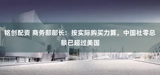 铭创配资 商务部部长：按实际购买力算，中国社零总额已超过美国