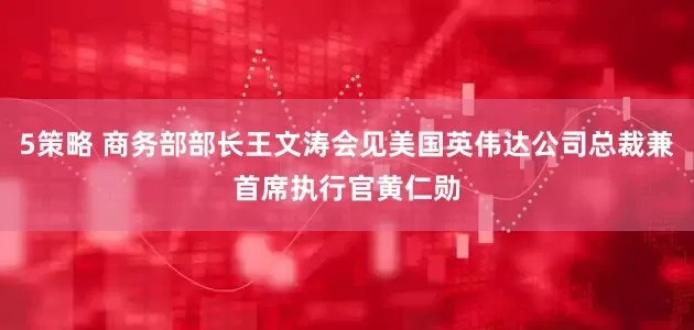 5策略 商务部部长王文涛会见美国英伟达公司总裁兼首席执行官黄仁勋