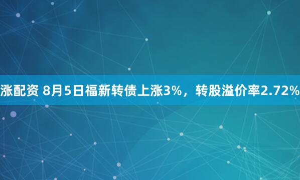 涨配资 8月5日福新转债上涨3%，转股溢价率2.72%
