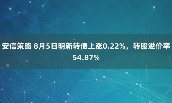 安信策略 8月5日明新转债上涨0.22%，转股溢价率54.87%