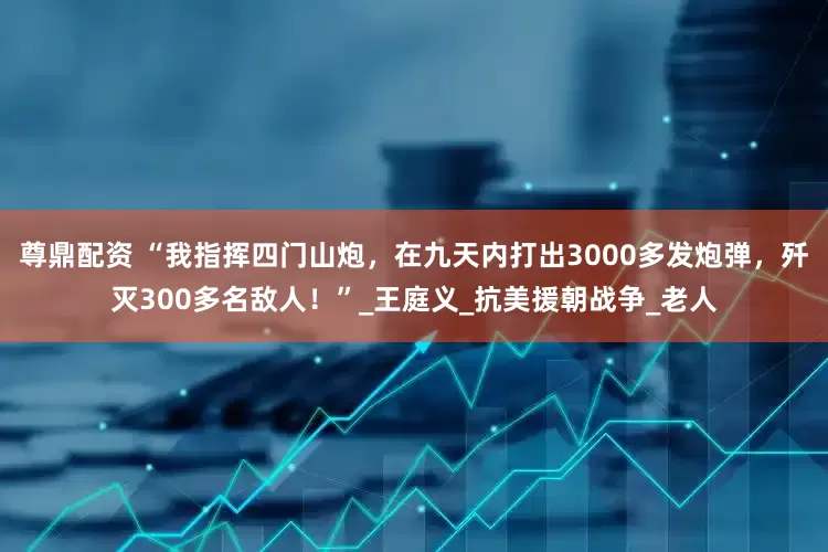 尊鼎配资 “我指挥四门山炮，在九天内打出3000多发炮弹，歼灭300多名敌人！”_王庭义_抗美援朝战争_老人