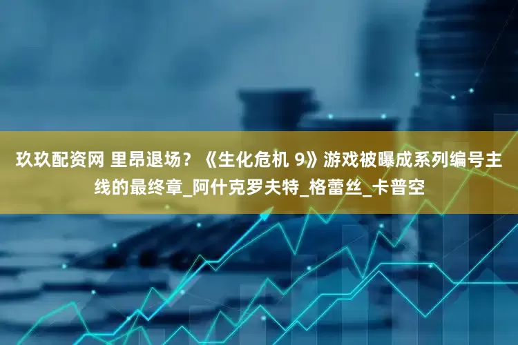 玖玖配资网 里昂退场？《生化危机 9》游戏被曝成系列编号主线的最终章_阿什克罗夫特_格蕾丝_卡普空