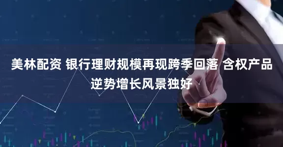 美林配资 银行理财规模再现跨季回落 含权产品逆势增长风景独好