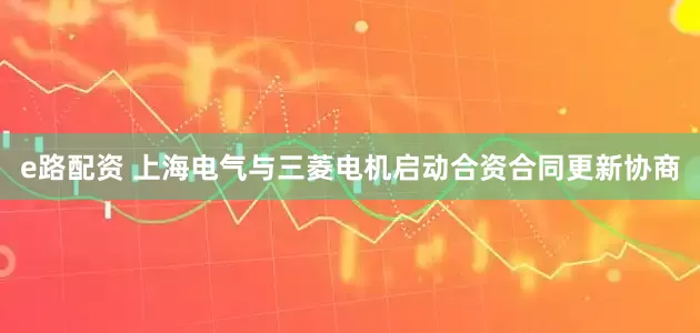 e路配资 上海电气与三菱电机启动合资合同更新协商