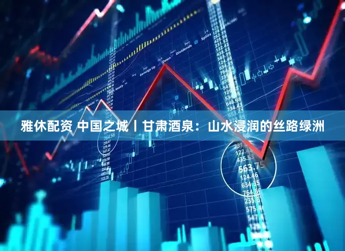 雅休配资 中国之城丨甘肃酒泉：山水浸润的丝路绿洲